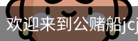 欢迎来到公赌船jcjc710(中国)股份有限公司